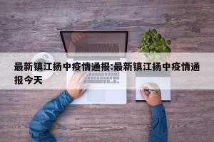 最新镇江扬中疫情通报:最新镇江扬中疫情通报今天