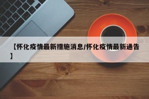 【怀化疫情最新措施消息/怀化疫情最新通告】