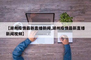【湖州疫情最新直播新闻,湖州疫情最新直播新闻视频】