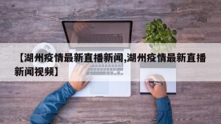 【湖州疫情最新直播新闻,湖州疫情最新直播新闻视频】