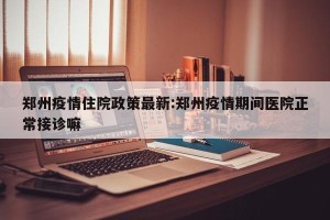 郑州疫情住院政策最新:郑州疫情期间医院正常接诊嘛