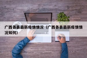 广西各县最新疫情情况（广西各县最新疫情情况如何）