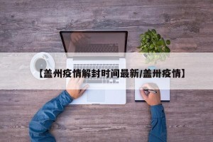 【盖州疫情解封时间最新/盖卅疫情】