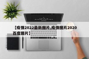 【疫情2022最新图片,疫情图片2020百度图片】