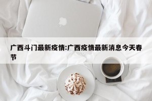 广西斗门最新疫情:广西疫情最新消息今天春节