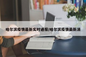 哈尔滨疫情最新实时通报/哈尔滨疫情最新消