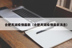 合肥天湖疫情最新（合肥天湖疫情最新消息）