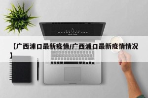 【广西浦口最新疫情/广西浦口最新疫情情况】