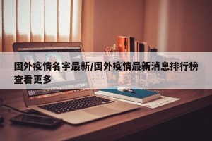 国外疫情名字最新/国外疫情最新消息排行榜查看更多
