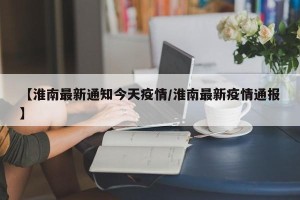【淮南最新通知今天疫情/淮南最新疫情通报】