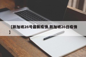 【新加坡26号最新疫情,新加坡26日疫情】