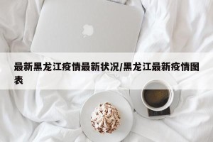 最新黑龙江疫情最新状况/黑龙江最新疫情图表