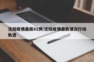沈阳疫情最新81例:沈阳疫情最新情况行动轨迹