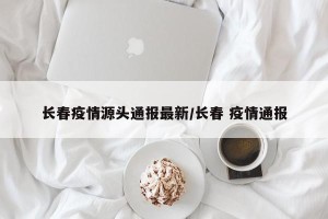 长春疫情源头通报最新/长春 疫情通报