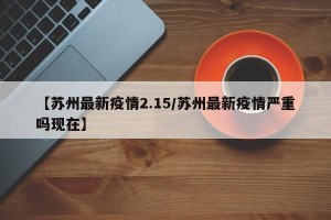 【苏州最新疫情2.15/苏州最新疫情严重吗现在】