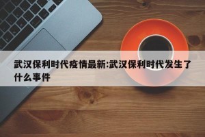 武汉保利时代疫情最新:武汉保利时代发生了什么事件