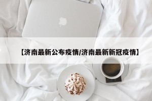 【济南最新公布疫情/济南最新新冠疫情】