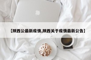 【陕西公最新疫情,陕西关于疫情最新公告】