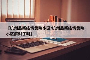 【杭州最新疫情贡院小区/杭州最新疫情贡院小区解封了吗】