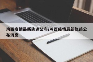 鸡西疫情最新轨迹公布/鸡西疫情最新轨迹公布消息
