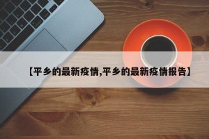 【平乡的最新疫情,平乡的最新疫情报告】