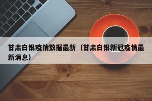 甘肃白银疫情数据最新（甘肃白银新冠疫情最新消息）