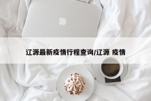 辽源最新疫情行程查询/辽源 疫情