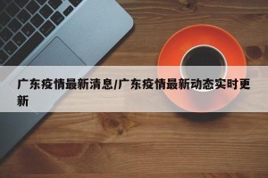广东疫情最新清息/广东疫情最新动态实时更新