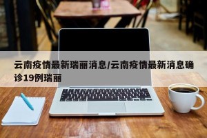 云南疫情最新瑞丽消息/云南疫情最新消息确诊19例瑞丽