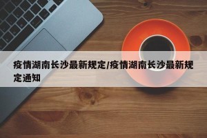 疫情湖南长沙最新规定/疫情湖南长沙最新规定通知