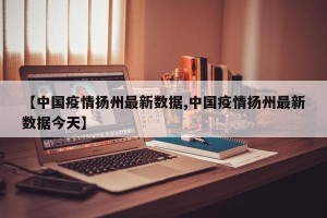 【中国疫情扬州最新数据,中国疫情扬州最新数据今天】