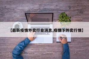 【最新疫情外卖行业消息,疫情下外卖行情】