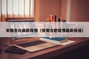 安徽合川最新疫情（安徽合肥疫情最新报道）