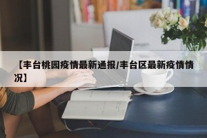 【丰台桃园疫情最新通报/丰台区最新疫情情况】