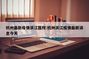 杭州最新疫情滨江医院:杭州滨江疫情最新消息今天