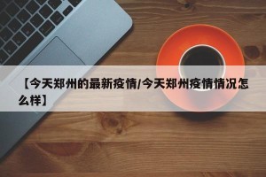 【今天郑州的最新疫情/今天郑州疫情情况怎么样】