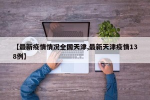 【最新疫情情况全国天津,最新天津疫情138例】