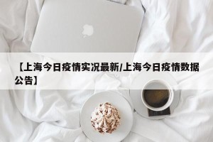 【上海今日疫情实况最新/上海今日疫情数据公告】