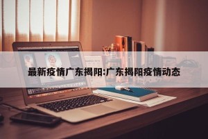 最新疫情广东揭阳:广东揭阳疫情动态