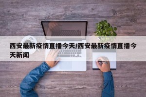 西安最新疫情直播今天/西安最新疫情直播今天新闻