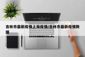 吉林市最新疫情上海疫情/吉林市最新疫情数据
