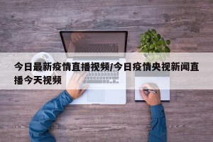今日最新疫情直播视频/今日疫情央视新闻直播今天视频