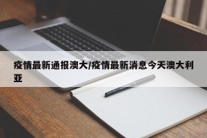 疫情最新通报澳大/疫情最新消息今天澳大利亚