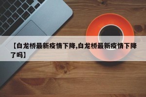 【白龙桥最新疫情下降,白龙桥最新疫情下降了吗】