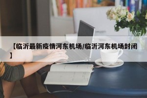 【临沂最新疫情河东机场/临沂河东机场封闭】