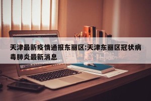天津最新疫情通报东丽区:天津东丽区冠状病毒肺炎最新消息