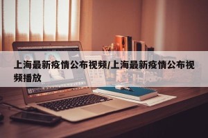 上海最新疫情公布视频/上海最新疫情公布视频播放