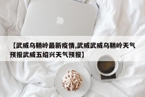 【武威乌鞘岭最新疫情,武威武威乌鞘岭天气预报武威五绍兴天气预报】