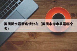 黄冈浠水最新疫情公布（黄冈市浠水县是哪个省）