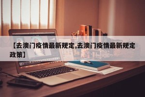 【去澳门疫情最新规定,去澳门疫情最新规定政策】